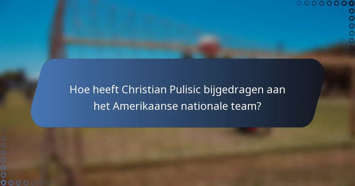Hoe heeft Christian Pulisic bijgedragen aan het Amerikaanse nationale team?