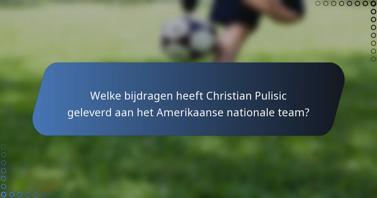 Welke bijdragen heeft Christian Pulisic geleverd aan het Amerikaanse nationale team?